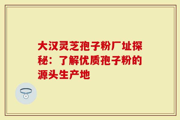 大汉灵芝孢子粉厂址探秘：了解优质孢子粉的源头生产地