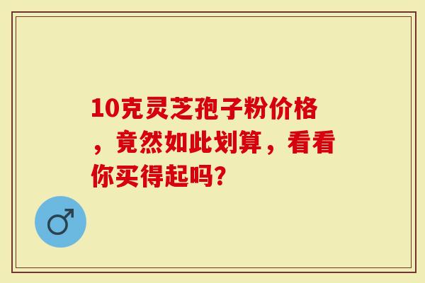 10克灵芝孢子粉价格，竟然如此划算，看看你买得起吗？