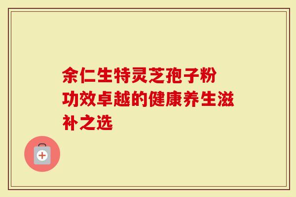 余仁生特灵芝孢子粉 功效卓越的健康养生滋补之选