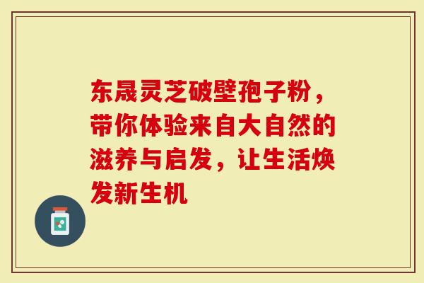 东晟灵芝破壁孢子粉，带你体验来自大自然的滋养与启发，让生活焕发新生机