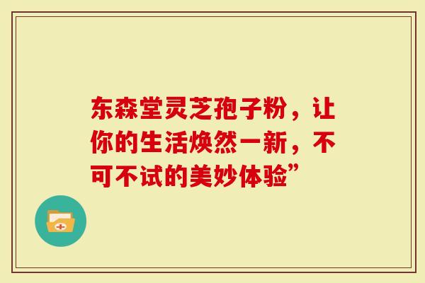 东森堂灵芝孢子粉，让你的生活焕然一新，不可不试的美妙体验”