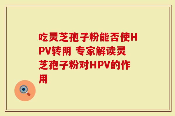 吃灵芝孢子粉能否使HPV转阴 专家解读灵芝孢子粉对HPV的作用