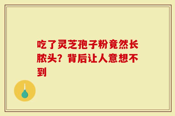 吃了灵芝孢子粉竟然长脓头？背后让人意想不到