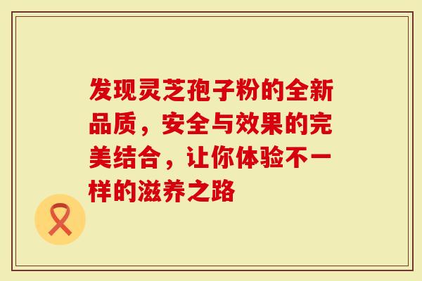 发现灵芝孢子粉的全新品质，安全与效果的完美结合，让你体验不一样的滋养之路