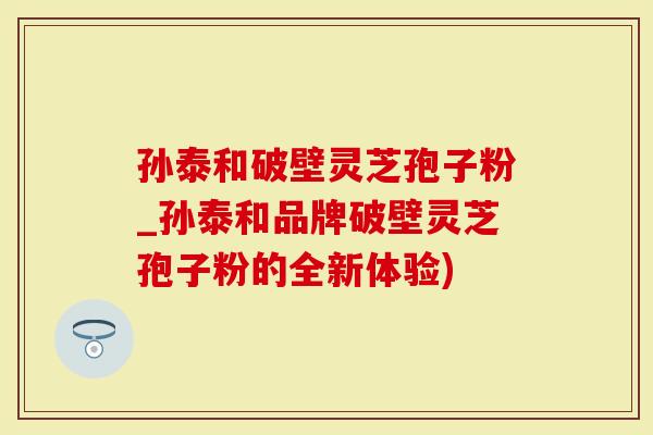 孙泰和破壁灵芝孢子粉_孙泰和品牌破壁灵芝孢子粉的全新体验)