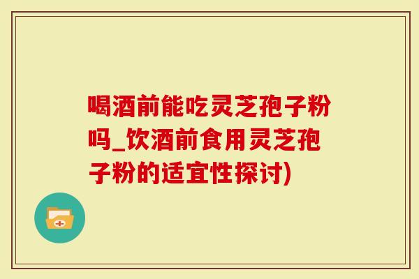 喝酒前能吃灵芝孢子粉吗_饮酒前食用灵芝孢子粉的适宜性探讨)