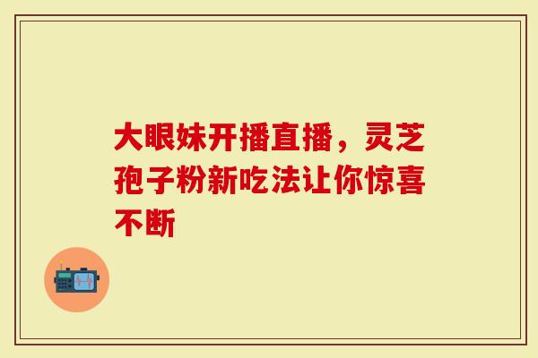 大眼妹开播直播，灵芝孢子粉新吃法让你惊喜不断