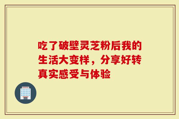 吃了破壁灵芝粉后我的生活大变样，分享好转真实感受与体验