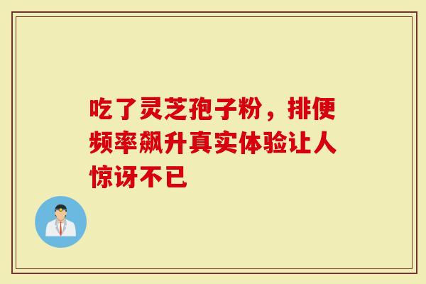 吃了灵芝孢子粉，排便频率飙升真实体验让人惊讶不已