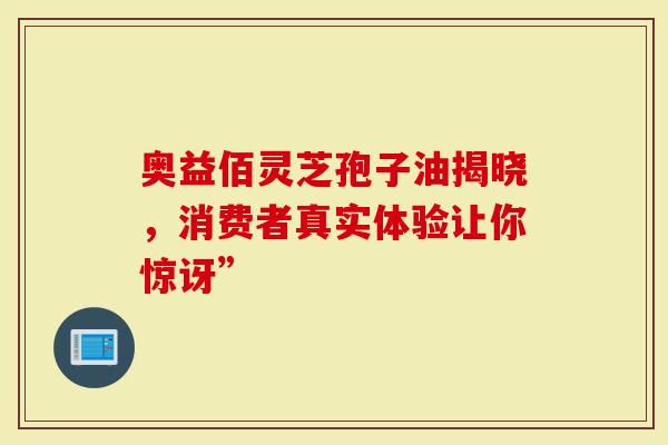 奥益佰灵芝孢子油揭晓，消费者真实体验让你惊讶”