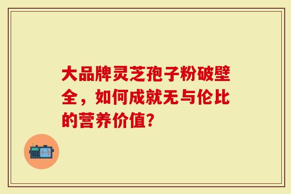 大品牌灵芝孢子粉破壁全，如何成就无与伦比的营养价值？