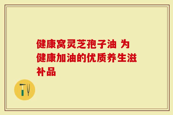 健康窝灵芝孢子油 为健康加油的优质养生滋补品