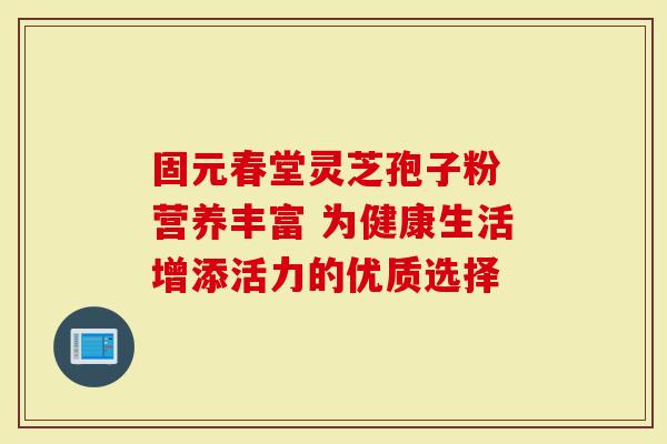 固元春堂灵芝孢子粉 营养丰富 为健康生活增添活力的优质选择