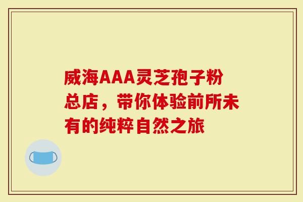 威海AAA灵芝孢子粉总店，带你体验前所未有的纯粹自然之旅