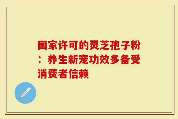 国家许可的灵芝孢子粉：养生新宠功效多备受消费者信赖