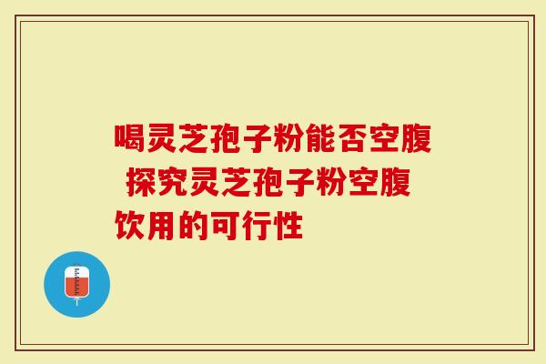 喝灵芝孢子粉能否空腹 探究灵芝孢子粉空腹饮用的可行性