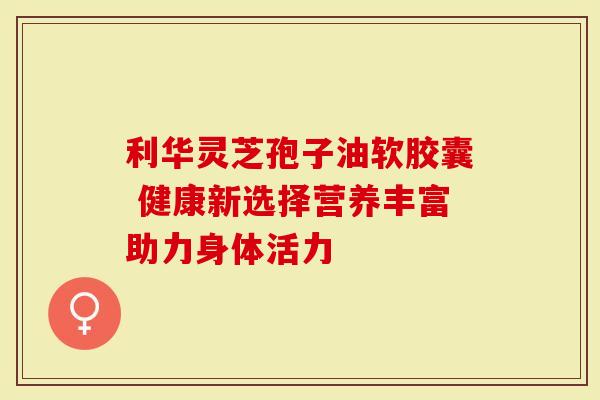 利华灵芝孢子油软胶囊 健康新选择营养丰富助力身体活力