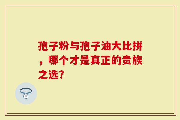 孢子粉与孢子油大比拼，哪个才是真正的贵族之选？