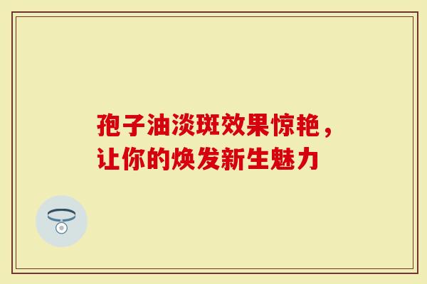 孢子油淡斑效果惊艳，让你的焕发新生魅力