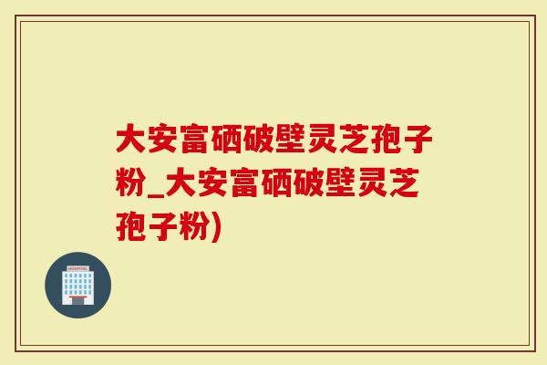 大安富硒破壁灵芝孢子粉_大安富硒破壁灵芝孢子粉)