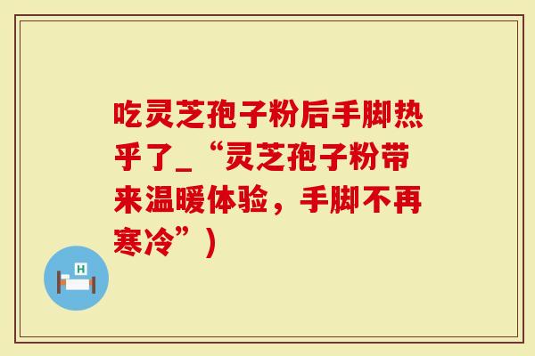 吃灵芝孢子粉后手脚热乎了_“灵芝孢子粉带来温暖体验，手脚不再寒冷”)