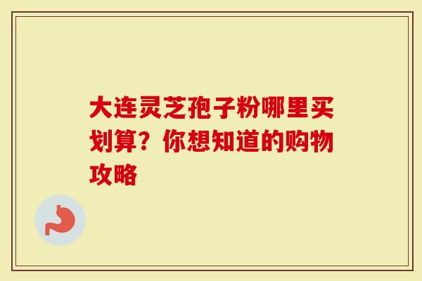 大连灵芝孢子粉哪里买划算？你想知道的购物攻略