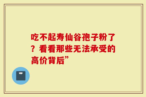 吃不起寿仙谷孢子粉了？看看那些无法承受的高价背后”