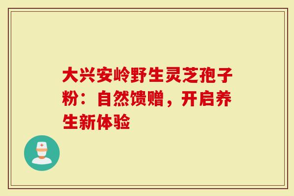 大兴安岭野生灵芝孢子粉：自然馈赠，开启养生新体验