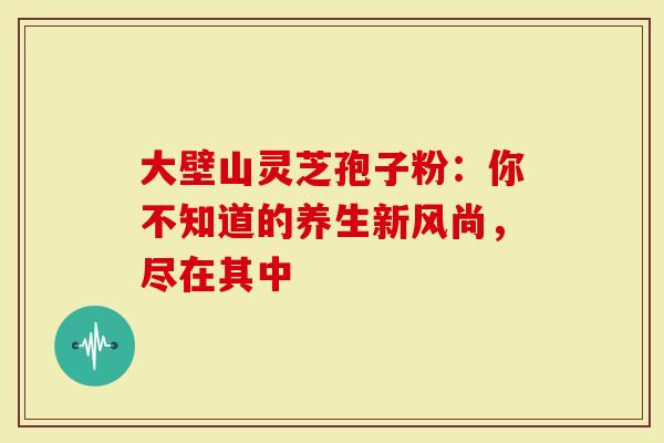 大壁山灵芝孢子粉：你不知道的养生新风尚，尽在其中