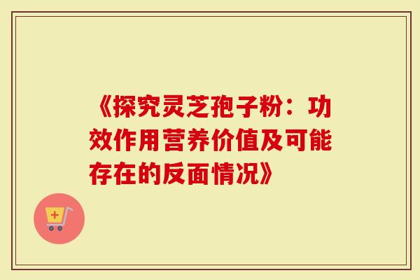 《探究灵芝孢子粉：功效作用营养价值及可能存在的反面情况》