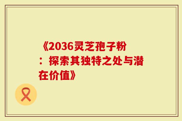 《2036灵芝孢子粉：探索其独特之处与潜在价值》