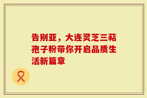 告别亚，大连灵芝三萜孢子粉带你开启品质生活新篇章