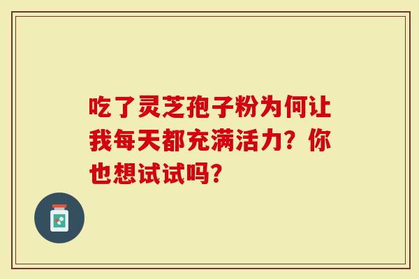 吃了灵芝孢子粉为何让我每天都充满活力？你也想试试吗？