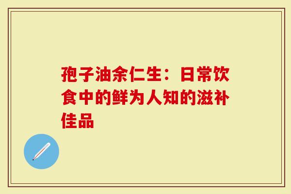 孢子油余仁生：日常饮食中的鲜为人知的滋补佳品