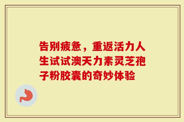 告别疲惫，重返活力人生试试澳天力素灵芝孢子粉胶囊的奇妙体验