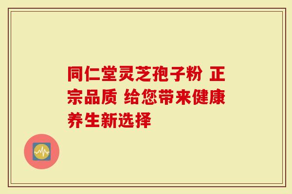 同仁堂灵芝孢子粉 正宗品质 给您带来健康养生新选择