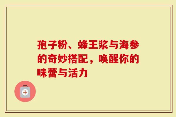 孢子粉、蜂王浆与海参的奇妙搭配，唤醒你的味蕾与活力