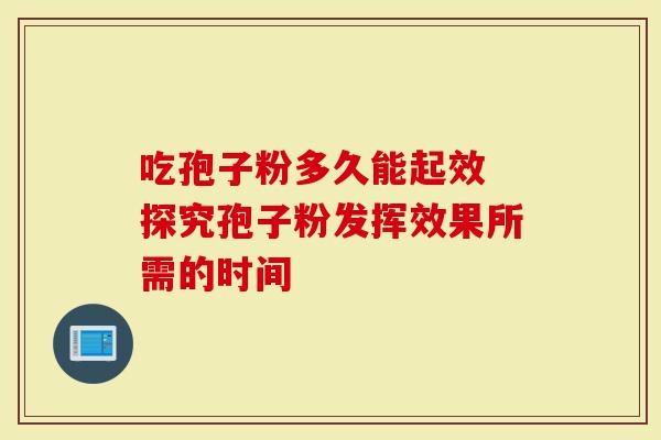 吃孢子粉多久能起效 探究孢子粉发挥效果所需的时间