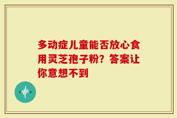 多动症儿童能否放心食用灵芝孢子粉？答案让你意想不到