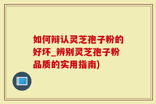 如何辩认灵芝孢子粉的好坏_辨别灵芝孢子粉品质的实用指南)