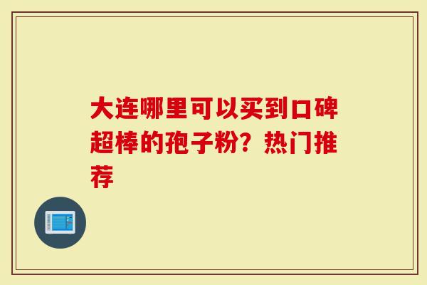 大连哪里可以买到口碑超棒的孢子粉？热门推荐