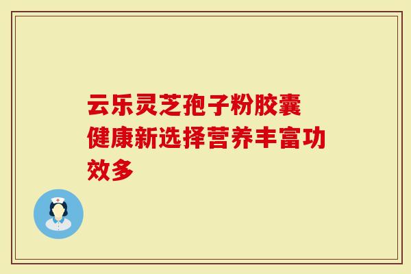 云乐灵芝孢子粉胶囊 健康新选择营养丰富功效多