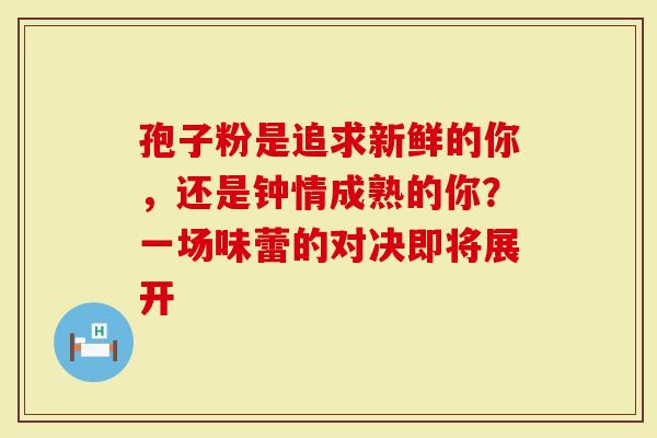 孢子粉是追求新鲜的你，还是钟情成熟的你？一场味蕾的对决即将展开