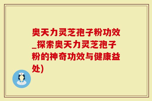 奥天力灵芝孢子粉功效_探索奥天力灵芝孢子粉的神奇功效与健康益处)