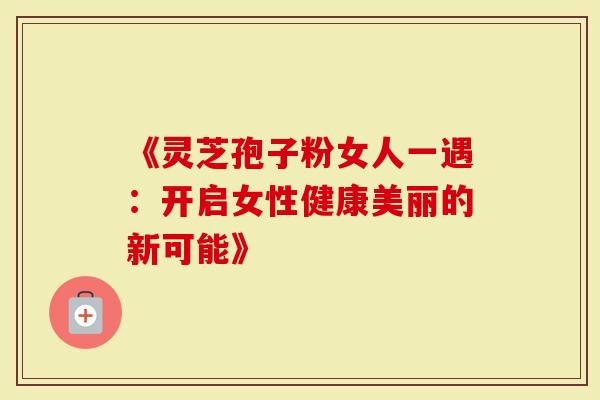 《灵芝孢子粉女人一遇：开启女性健康美丽的新可能》