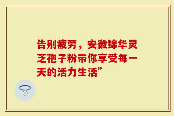 告别疲劳，安徽锦华灵芝孢子粉带你享受每一天的活力生活”