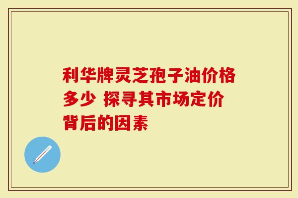 利华牌灵芝孢子油价格多少 探寻其市场定价背后的因素