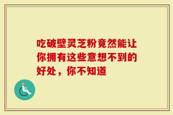 吃破壁灵芝粉竟然能让你拥有这些意想不到的好处，你不知道