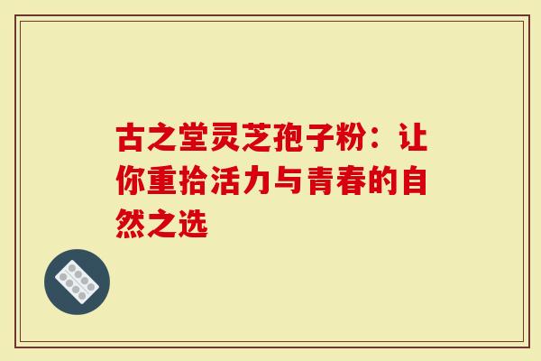 古之堂灵芝孢子粉：让你重拾活力与青春的自然之选