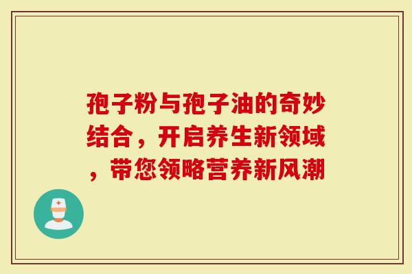 孢子粉与孢子油的奇妙结合，开启养生新领域，带您领略营养新风潮